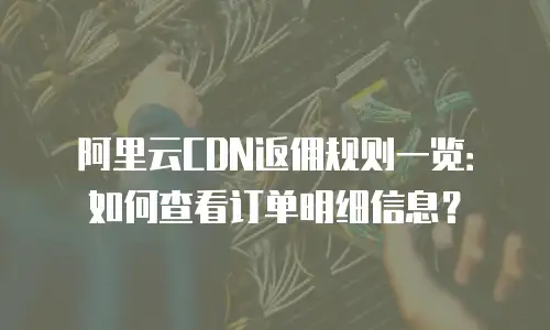 阿里云CDN返佣规则一览：如何查看订单明细信息？