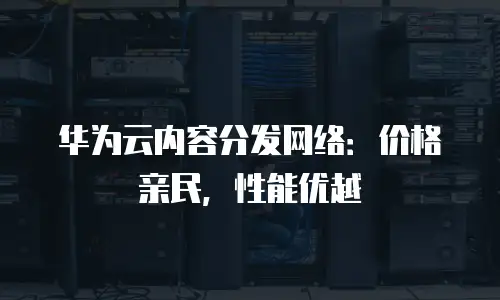 华为云内容分发网络：价格亲民，性能优越