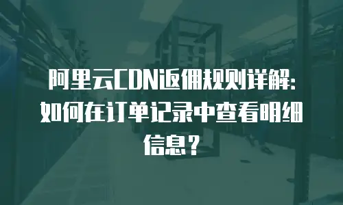 阿里云CDN返佣规则详解：如何在订单记录中查看明细信息？