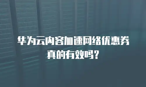 华为云内容加速网络优惠券真的有效吗？