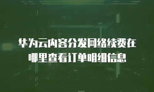 华为云内容分发网络续费在哪里查看订单明细信息