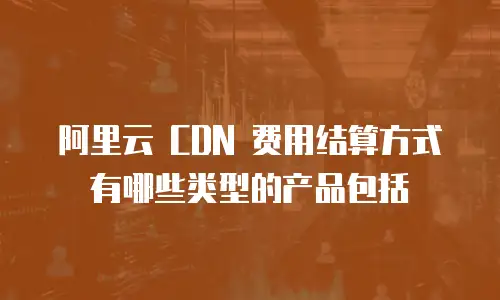 阿里云 CDN 费用结算方式有哪些类型的产品包括
