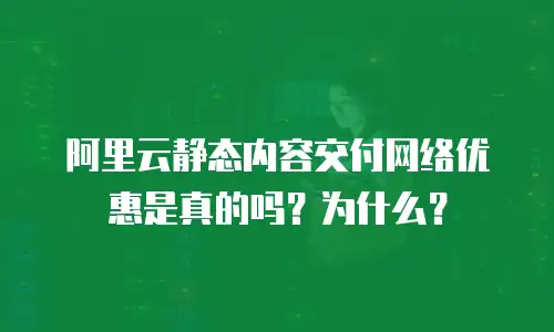 阿里云静态内容交付网络优惠是真的吗？为什么？