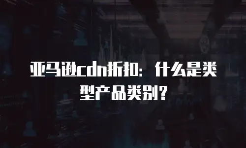 亚马逊cdn折扣：什么是类型产品类别？