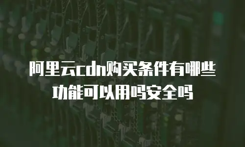 阿里云cdn购买条件有哪些功能可以用吗安全吗