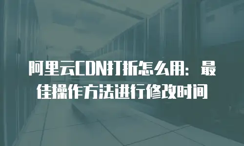 阿里云CDN打折怎么用：最佳操作方法进行修改时间