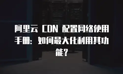 阿里云 CDN 配置网络使用手册：如何最大化利用其功能？