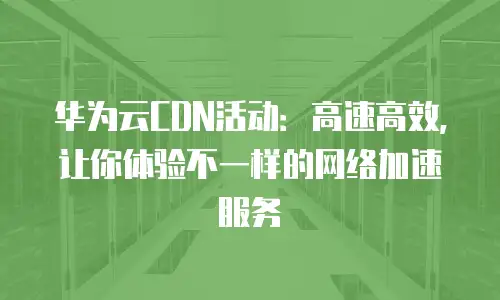 华为云CDN活动：高速高效，让你体验不一样的网络加速服务