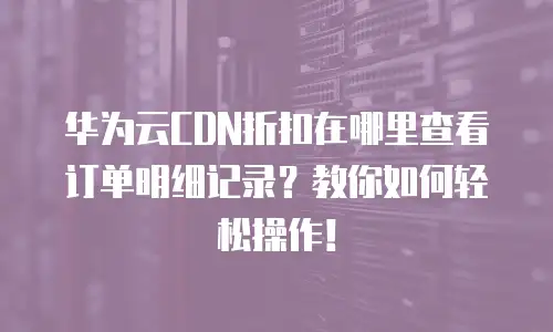 华为云CDN折扣在哪里查看订单明细记录？教你如何轻松操作！