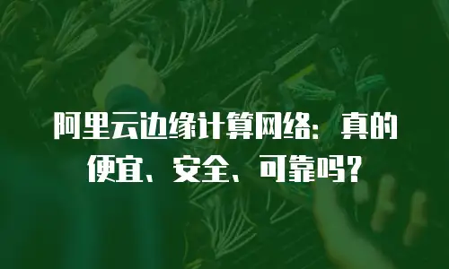 阿里云边缘计算网络：真的便宜、安全、可靠吗？