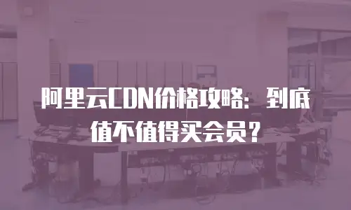 阿里云CDN价格攻略：到底值不值得买会员？