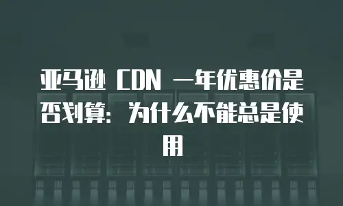 亚马逊 CDN 一年优惠价是否划算：为什么不能总是使用