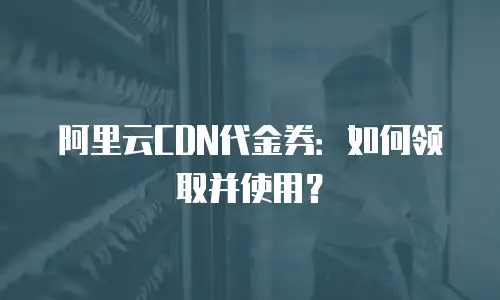 阿里云CDN代金券：如何领取并使用？