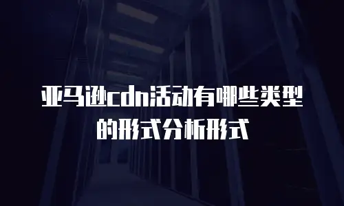 亚马逊cdn活动有哪些类型的形式分析形式