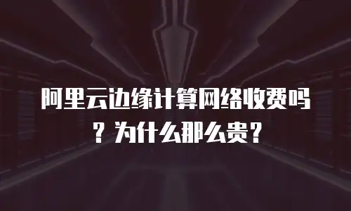 阿里云边缘计算网络收费吗？为什么那么贵？