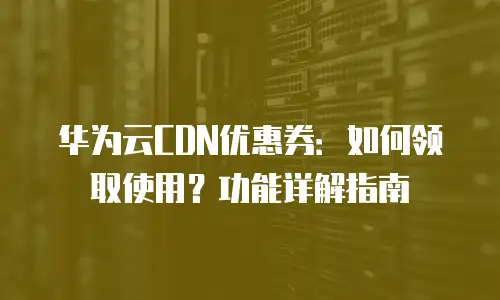 华为云CDN优惠券：如何领取使用？功能详解指南