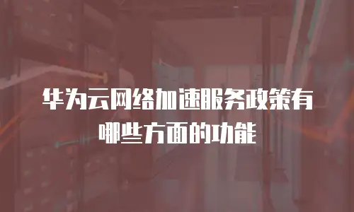 华为云网络加速服务政策有哪些方面的功能