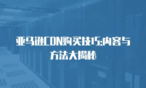 亚马逊CDN购买技巧:内容与方法大揭秘