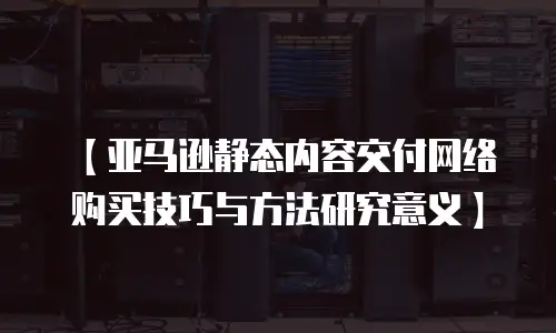 【亚马逊静态内容交付网络购买技巧与方法研究意义】