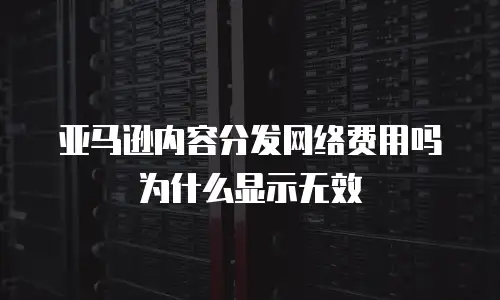 亚马逊内容分发网络费用吗为什么显示无效