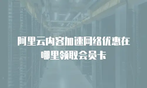 阿里云内容加速网络优惠在哪里领取会员卡