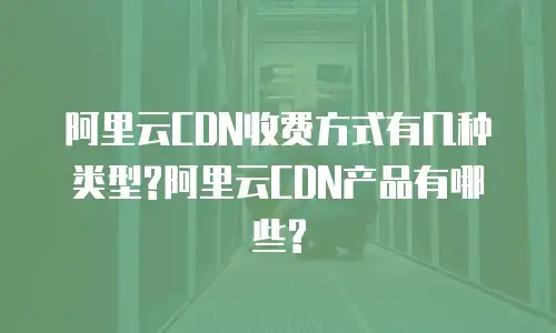 阿里云CDN收费方式有几种类型?阿里云CDN产品有哪些?