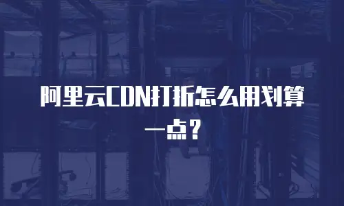 阿里云CDN打折怎么用划算一点？