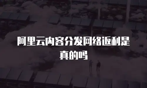 阿里云内容分发网络返利是真的吗