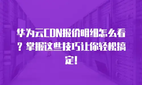 华为云CDN报价明细怎么看？掌握这些技巧让你轻松搞定！