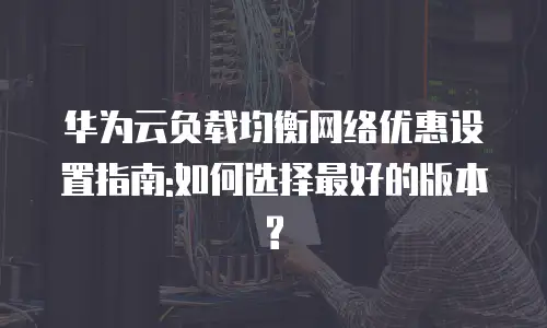 华为云负载均衡网络优惠设置指南:如何选择最好的版本?