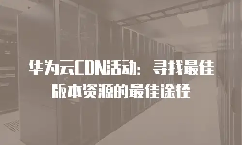 华为云CDN活动：寻找最佳版本资源的最佳途径