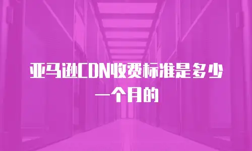 亚马逊CDN收费标准是多少一个月的