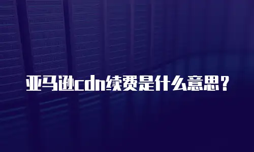亚马逊cdn续费是什么意思？