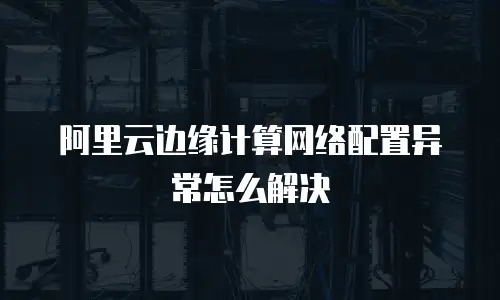阿里云边缘计算网络配置异常怎么解决
