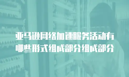 亚马逊网络加速服务活动有哪些形式组成部分组成部分