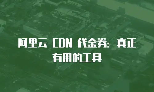 阿里云 CDN 代金券：真正有用的工具