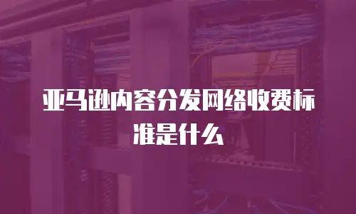亚马逊内容分发网络收费标准是什么