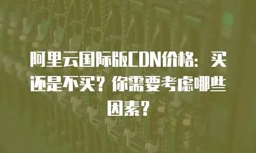 阿里云国际版CDN价格：买还是不买？你需要考虑哪些因素？