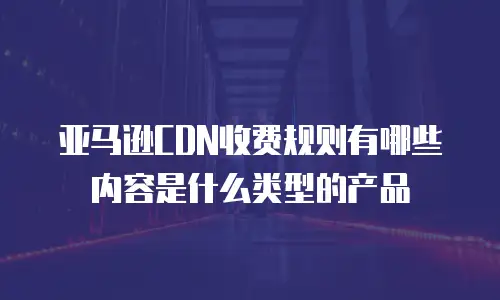 亚马逊CDN收费规则有哪些内容是什么类型的产品