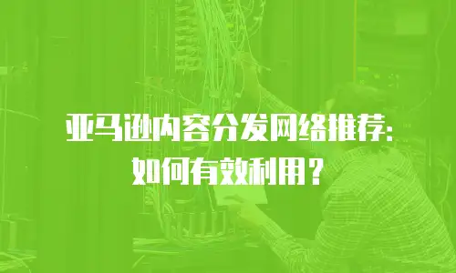 亚马逊内容分发网络推荐：如何有效利用？