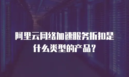阿里云网络加速服务折扣是什么类型的产品？