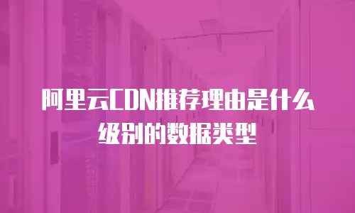 阿里云CDN推荐理由是什么级别的数据类型