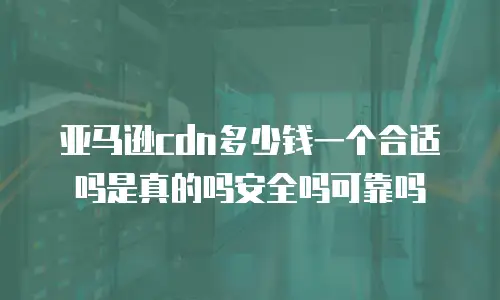 亚马逊cdn多少钱一个合适吗是真的吗安全吗可靠吗