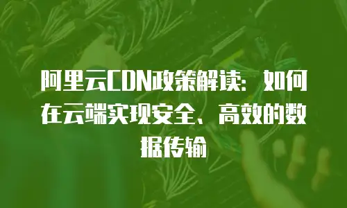 阿里云CDN政策解读：如何在云端实现安全、高效的数据传输