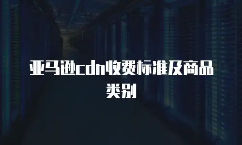 亚马逊cdn收费标准及商品类别