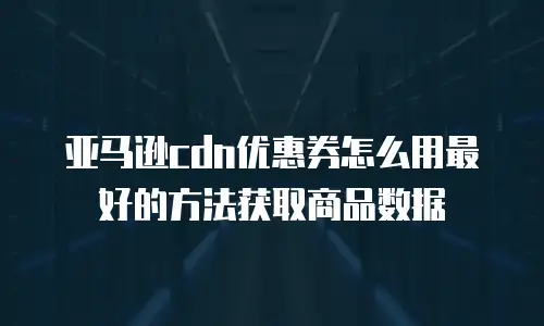 亚马逊cdn优惠券怎么用最好的方法获取商品数据