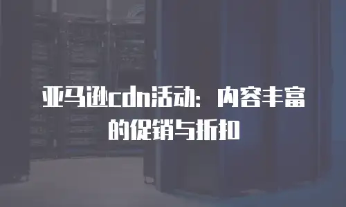 亚马逊cdn活动：内容丰富的促销与折扣