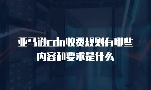 亚马逊cdn收费规则有哪些内容和要求是什么