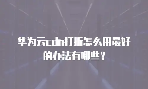 华为云cdn打折怎么用最好的办法有哪些？