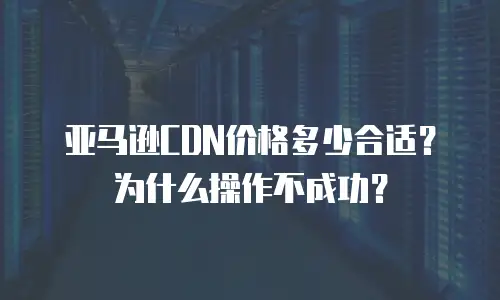 亚马逊CDN价格多少合适？为什么操作不成功？